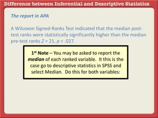 The report in APA
A Wilcoxon Signed-Ranks Test indicated that the median post-
test ranks were statistically significantly higher than the median
pre-test ranks Z = 21, p < .027.
1st Note – You may be asked to report the
median of each ranked variable. It this is the
case go to descriptive statistics in SPSS and
select Median. Do this for both variables:
 