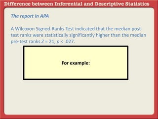 The report in APA
A Wilcoxon Signed-Ranks Test indicated that the median post-
test ranks were statistically significantly higher than the median
pre-test ranks Z = 21, p < .027.
For example:
 