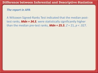 The report in APA
A Wilcoxon Signed-Ranks Test indicated that the median post-
test ranks, Mdn = 34.5, were statistically significantly higher
than the median pre-test ranks, Mdn = 25.5, Z = 21, p < .027.
 