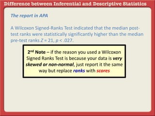 The report in APA
A Wilcoxon Signed-Ranks Test indicated that the median post-
test ranks were statistically significantly higher than the median
pre-test ranks Z = 21, p < .027.
2nd Note – if the reason you used a Wilcoxon
Signed Ranks Test is because your data is very
skewed or non-normal, just report it the same
way but replace ranks with scores
 