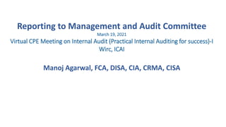 Reporting to Management and Audit Committee
March 19, 2021
Virtual CPE Meeting on Internal Audit (Practical Internal Auditing for success)-I
Wirc, ICAI
Manoj Agarwal, FCA, DISA, CIA, CRMA, CISA
 