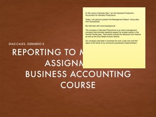 REPORTING TO MANAGEMENT
ASSIGNMENT 4
BUSINESS ACCOUNTING
COURSE
DIAZ-CALES, GERARDO E.
Hi, My name is Gerardo Diaz, I am the Assistant Production
Accountant for Gemstar Productions.

Today, I am going to present the Management Report. Using data
from Quickbooks. 

But lets start with some background: 

The company is Gemstar Productions is an event management
company that provides logistical support for smaller events in the
Central Florida area.  Past clients include the Zellwood Corn festival
as well as the Zora Neale Hurston festival.

Our company had been in business for over a year now and this
report is the result of our structural quickbooks implementation. 

 