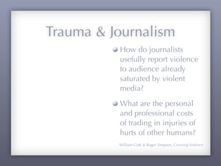 Trauma & Journalism
          How do journalists
          usefully report violence
          to audience already
          saturated by violent
          media?
          What are the personal
          and professional costs
          of trading in injuries of
          hurts of other humans?
          William Coté & Roger Simpson, Covering Violence
 