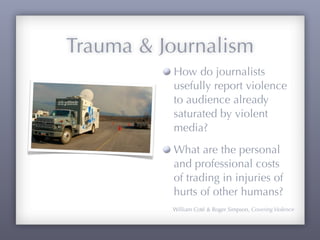 Trauma & Journalism
          How do journalists
          usefully report violence
          to audience already
          saturated by violent
          media?
          What are the personal
          and professional costs
          of trading in injuries of
          hurts of other humans?
          William Coté & Roger Simpson, Covering Violence
 