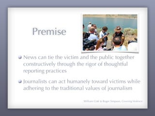 Premise

News can tie the victim and the public together
constructively through the rigor of thoughtful
reporting practices
Journalists can act humanely toward victims while
adhering to the traditional values of journalism

                         William Coté & Roger Simpson, Covering Violence
 