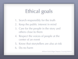 Ethical goals
1. Search responsibly for the truth
2. Keep the public interest in mind
3. Care for the people in the story and
   others close to them
4. Respect the voices of people at the
   center of an event
5. Know that storytellers are also at risk
6. Do no harm
                        William Coté & Roger Simpson, Covering Violence
 
