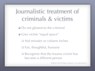 Journalistic treatment of
  criminals & victims
  Do not glamorize the criminal
  Give victim “equal space”
    Not minutes or column inches
    Fair, thoughtful, humane
    Recognize that the trauma victim has
    become a different person
                      William Coté & Roger Simpson, Covering Violence
 