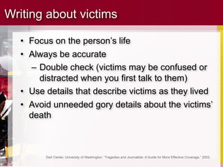 Writing about victims

  • Focus on the person’s life
  • Always be accurate
     – Double check (victims may be confused or
       distracted when you first talk to them)
  • Use details that describe victims as they lived
  • Avoid unneeded gory details about the victims’
    death



        Dart Center, University of Washington: “Tragedies and Journalists: A Guide for More Effective Coverage,” 2003.
 