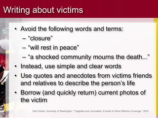Writing about victims

  • Avoid the following words and terms:
     – “closure”
     – “will rest in peace”
     – “a shocked community mourns the death...”
  • Instead, use simple and clear words
  • Use quotes and anecdotes from victims friends
    and relatives to describe the person’s life
  • Borrow (and quickly return) current photos of
    the victim
        Dart Center, University of Washington: “Tragedies and Journalists: A Guide for More Effective Coverage,” 2003.
 