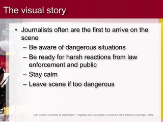 The visual story

  • Journalists often are the first to arrive on the
    scene
     – Be aware of dangerous situations
     – Be ready for harsh reactions from law
       enforcement and public
     – Stay calm
     – Leave scene if too dangerous



         Dart Center, University of Washington: “Tragedies and Journalists: A Guide for More Effective Coverage,” 2003.
 