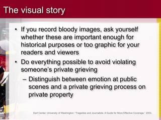 The visual story

  • If you record bloody images, ask yourself
    whether these are important enough for
    historical purposes or too graphic for your
    readers and viewers
  • Do everything possible to avoid violating
    someone’s private grieving
     – Distinguish between emotion at public
        scenes and a private grieving process on
        private property

        Dart Center, University of Washington: “Tragedies and Journalists: A Guide for More Effective Coverage,” 2003.
 