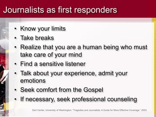 Journalists as first responders

   • Know your limits
   • Take breaks
   • Realize that you are a human being who must
     take care of your mind
   • Find a sensitive listener
   • Talk about your experience, admit your
     emotions
   • Seek comfort from the Gospel
   • If necessary, seek professional counseling
         Dart Center, University of Washington: “Tragedies and Journalists: A Guide for More Effective Coverage,” 2003.
 