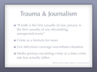 Trauma & Journalism
“If truth is the ﬁrst casualty of war, privacy is
the ﬁrst casualty of any devastating,
unexpected event.”
Crime as a formula for news
Live television coverage exacerbates situation
Media portrays escalating crime at a time crime
rate has actually fallen
                           William Coté & Roger Simpson, Covering Violence
 