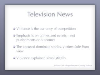 Television News

Violence is the currency of competition
Emphasis is on crimes and events – not
punishments or outcomes
The accused dominate stories, victims fade from
view
Violence explained simplistically
                         William Coté & Roger Simpson, Covering Violence
 