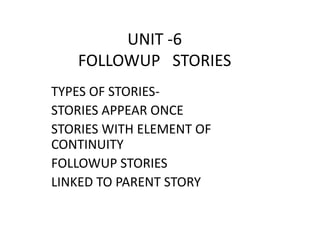 UNIT -6 
FOLLOWUP STORIES 
TYPES OF STORIES-STORIES 
APPEAR ONCE 
STORIES WITH ELEMENT OF 
CONTINUITY 
FOLLOWUP STORIES 
LINKED TO PARENT STORY 
 