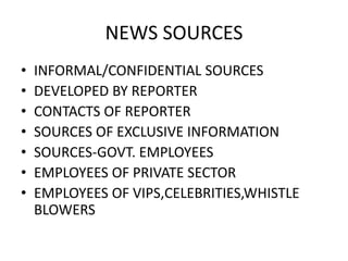 NEWS SOURCES 
• INFORMAL/CONFIDENTIAL SOURCES 
• DEVELOPED BY REPORTER 
• CONTACTS OF REPORTER 
• SOURCES OF EXCLUSIVE INFORMATION 
• SOURCES-GOVT. EMPLOYEES 
• EMPLOYEES OF PRIVATE SECTOR 
• EMPLOYEES OF VIPS,CELEBRITIES,WHISTLE 
BLOWERS 
 
