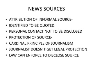 NEWS SOURCES 
• ATTRIBUTION OF INFORMAL SOURCE- 
• IDENTIFIED TO BE QUOTED 
• PERSONAL CONTACT NOT TO BE DISCLOSED 
• PROTECTION OF SOURCE- 
• CARDINAL PRINCIPLE OF JOURNALISM 
• JOURNALIST DOESN’T GET LEGAL PROTECTION 
• LAW CAN ENFORCE TO DISCLOSE SOURCE 
 
