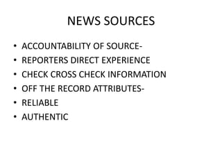 NEWS SOURCES 
• ACCOUNTABILITY OF SOURCE- 
• REPORTERS DIRECT EXPERIENCE 
• CHECK CROSS CHECK INFORMATION 
• OFF THE RECORD ATTRIBUTES- 
• RELIABLE 
• AUTHENTIC 
