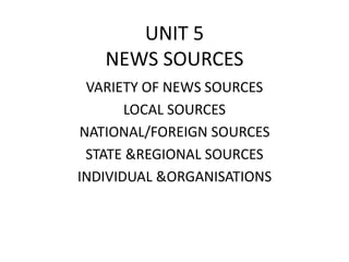 UNIT 5 
NEWS SOURCES 
VARIETY OF NEWS SOURCES 
LOCAL SOURCES 
NATIONAL/FOREIGN SOURCES 
STATE &REGIONAL SOURCES 
INDIVIDUAL &ORGANISATIONS 
 