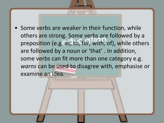 Some verbs are weaker in their function, while others are strong. Some verbs are followed by a preposition (e.g. as, to, for, with, of), while others are followed by a noun or ‘that’ . In addition, some verbs can fit more than one category e.g.  warns can be used to disagree with, emphasise or examine an idea.