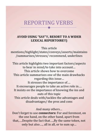 
REPORTING	
  VERBS	
  
AVOID	
  USING	
  “SAY”!!,	
  RESORT	
  TO	
  A	
  WIDER	
  
LEXICAL	
  REPERTOIRE!!)	
  
	
  
This	
  article	
  
mentions/highlight/states/conveys/asserts/maintains
/summarizes/stresses/	
  recommend,	
  underlines	
  
	
  
This	
  article	
  highlights	
  two	
  important	
  factors/aspects	
  
to	
  bear	
  in	
  mind/to	
  take	
  into	
  account…	
  
This	
  article	
  shows	
  how	
  to	
  overcome	
  
This	
  article	
  summarizes	
  one	
  of	
  the	
  main	
  drawbacks	
  
regarding	
  this	
  issue…	
  
It	
  stresses	
  the	
  importance	
  of….	
  
It	
  encourages	
  people	
  to	
  take	
  an	
  active	
  role	
  in….	
  
It	
  insists	
  on	
  the	
  importance	
  of	
  knowing	
  the	
  ins	
  and	
  
outs	
  of	
  this	
  topic	
  
This	
  article	
  deals	
  with/tackles	
  the	
  advantages	
  and	
  
disadvantages/	
  the	
  pros	
  and	
  cons	
  
	
  
And	
  many	
  others…	
  
Don’t	
  forget	
  to	
  use	
  connectors:	
  For	
  and	
  foremost,	
  on	
  
the	
  one	
  hand,	
  on	
  the	
  other	
  hand,	
  apart	
  from	
  
that,….Despite	
  the	
  fact	
  that….,By	
  the	
  same	
  token,	
  not	
  
only	
  but	
  also….,	
  all	
  in	
  all,	
  or	
  to	
  sum	
  up…
 