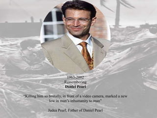 1963-2002
                         Remembering
                         Daniel Pearl

“Killing him so brutally, in front of a video camera, marked a new
                low in man’s inhumanity to man”

               Judea Pearl, Father of Daniel Pearl
 