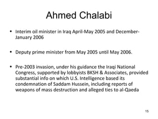 Ahmed Chalabi
• Interim oil minister in Iraq April-May 2005 and December-
  January 2006

• Deputy prime minister from May 2005 until May 2006.

• Pre-2003 invasion, under his guidance the Iraqi National
  Congress, supported by lobbyists BKSH & Associates, provided
  substantial info on which U.S. Intelligence based its
  condemnation of Saddam Hussein, including reports of
  weapons of mass destruction and alleged ties to al-Qaeda


                                                              15
 