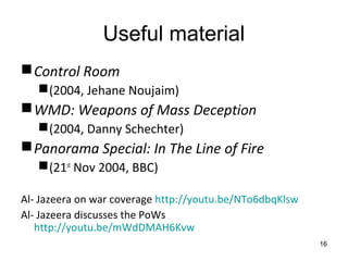 Useful material
 Control Room
    (2004, Jehane Noujaim)
 WMD: Weapons of Mass Deception
    (2004, Danny Schechter)
 Panorama Special: In The Line of Fire
    (21st Nov 2004, BBC)

Al- Jazeera on war coverage http://youtu.be/NTo6dbqKlsw
Al- Jazeera discusses the PoWs
   http://youtu.be/mWdDMAH6Kvw
                                                          16
 