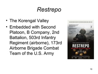 Restrepo
• The Korengal Valley
• Embedded with Second
  Platoon, B Company, 2nd
  Battalion, 503rd Infantry
  Regiment (airborne), 173rd
  Airborne Brigade Combat
  Team of the U.S. Army


                               19
 