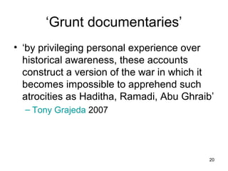 ‘Grunt documentaries’
• ‘by privileging personal experience over
  historical awareness, these accounts
  construct a version of the war in which it
  becomes impossible to apprehend such
  atrocities as Haditha, Ramadi, Abu Ghraib’
  – Tony Grajeda 2007




                                           20
 