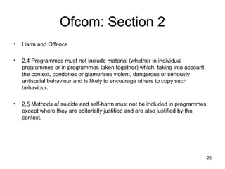 Ofcom: Section 2
•   Harm and Offence

•   2.4 Programmes must not include material (whether in individual
    programmes or in programmes taken together) which, taking into account
    the context, condones or glamorises violent, dangerous or seriously
    antisocial behaviour and is likely to encourage others to copy such
    behaviour.

•   2.5 Methods of suicide and self-harm must not be included in programmes
    except where they are editorially justified and are also justified by the
    context.




                                                                                26
 