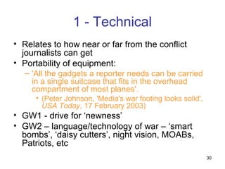 1 - Technical
• Relates to how near or far from the conflict
  journalists can get
• Portability of equipment:
  – 'All the gadgets a reporter needs can be carried
    in a single suitcase that fits in the overhead
    compartment of most planes'.
     • (Peter Johnson, 'Media's war footing looks solid',
       USA Today, 17 February 2003)
• GW1 - drive for ‘newness’
• GW2 – language/technology of war – ‘smart
  bombs’, ‘daisy cutters’, night vision, MOABs,
  Patriots, etc
                                                            30
 