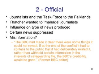 2 - Official
•   Journalists and the Task Force to the Falklands
•   Thatcher wanted to ‘manage’ journalists
•   Influence on type of news produced
•   Certain news suppressed
•   Misinformation?
    – “The BBC had made it clear there were some things it
      could not reveal. If at the end of the conflict it had to
      confess to the public that it had deliberately misled it,
      rather than withheld certain information in the
      interests of safeguarding life, the BBC’s credibility
      would be gone.” (Former BBC editor)

                                                             31
 