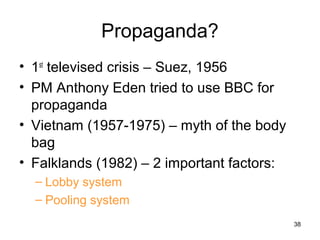 Propaganda?
• 1st televised crisis – Suez, 1956
• PM Anthony Eden tried to use BBC for
  propaganda
• Vietnam (1957-1975) – myth of the body
  bag
• Falklands (1982) – 2 important factors:
  – Lobby system
  – Pooling system
                                            38
 