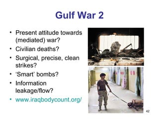 Gulf War 2
• Present attitude towards
  (mediated) war?
• Civilian deaths?
• Surgical, precise, clean
  strikes?
• ‘Smart’ bombs?
• Information
  leakage/flow?
• www.iraqbodycount.org/
                             42
 