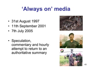 ‘Always on’ media

• 31st August 1997
• 11th September 2001
• 7th July 2005

• Speculation,
  commentary and hourly
  attempt to return to an
  authoritative summary


                            43
 