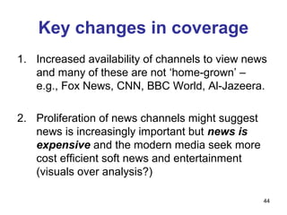 Key changes in coverage
1. Increased availability of channels to view news
   and many of these are not ‘home-grown’ –
   e.g., Fox News, CNN, BBC World, Al-Jazeera.

2. Proliferation of news channels might suggest
   news is increasingly important but news is
   expensive and the modern media seek more
   cost efficient soft news and entertainment
   (visuals over analysis?)

                                                  44
 