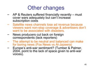 Other changes
–   AP & Reuters suffered financially recently – must
    cover wars adequately but can’t increase
    subscription costs
–   Satellite news channels lose ad revenue because
    viewers want non-stop coverage & advertisers don’t
    want to be associated with disasters.
–   News producers cut back on foreign
    correspondents (lack reporters)
–   The attempt to be neutral and balanced can make
    for boring news (Fox News vs Al-Jazeera)
–   Europe’s anti-war sentiment? (Tumber & Palmer,
    2004, point to the lack of space given to anti-war
    voices).


                                                     45
 
