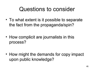 Questions to consider
• To what extent is it possible to separate
  the fact from the propaganda/spin?

• How complicit are journalists in this
  process?

• How might the demands for copy impact
  upon public knowledge?
                                              46
 