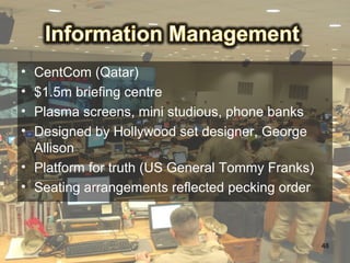 • CentCom (Qatar)
• $1.5m briefing centre
• Plasma screens, mini studious, phone banks
• Designed by Hollywood set designer, George
  Allison
• Platform for truth (US General Tommy Franks)
• Seating arrangements reflected pecking order



                                                 48
 