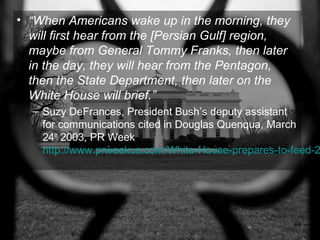 • “When Americans wake up in the morning, they
  will first hear from the [Persian Gulf] region,
  maybe from General Tommy Franks, then later
  in the day, they will hear from the Pentagon,
  then the State Department, then later on the
  White House will brief.”
  – Suzy DeFrances, President Bush’s deputy assistant
    for communications cited in Douglas Quenqua, March
    24th 2003, PR Week
    http://www.prweekus.com/White-House-prepares-to-feed-2




                                                    49
 