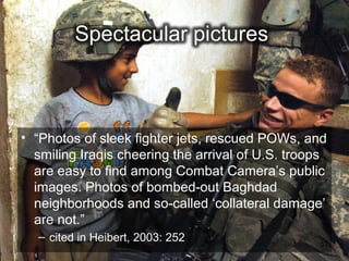 • “Photos of sleek fighter jets, rescued POWs, and
  smiling Iraqis cheering the arrival of U.S. troops
  are easy to find among Combat Camera’s public
  images. Photos of bombed-out Baghdad
  neighborhoods and so-called ‘collateral damage’
  are not.”
  – cited in Heibert, 2003: 252                   52
 