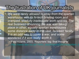 • We were rarely allowed to stray from the spartan
  warehouse with its hi-tech briefing room and
  cramped, woefully inadequate work-spaces. The
  real business of running the war was taking
  place in other, equally spartan warehouses
  some distance away in this vast, faceless facility.
  It is an odd way to cover a war, and some
  wondered if it was really worth it.
   – Paul Adams, 2003, ‘Reporters’ log: final thoughts’
     http://news.bbc.co.uk/1/hi/in_depth/world/2003/reporters_lo


                                                         56
 