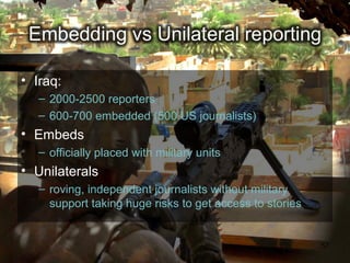 • Iraq:
   – 2000-2500 reporters
   – 600-700 embedded (500 US journalists)
• Embeds
   – officially placed with military units
• Unilaterals
   – roving, independent journalists without military
     support taking huge risks to get access to stories


                                                          57
 