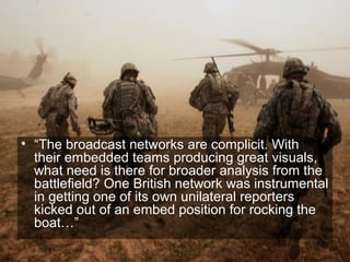 • “The broadcast networks are complicit. With
  their embedded teams producing great visuals,
  what need is there for broader analysis from the
  battlefield? One British network was instrumental
  in getting one of its own unilateral reporters
  kicked out of an embed position for rocking the
  boat…”
                                                 58
 