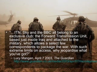 • “…ITN, Sky and the BBC all belong to an
  exclusive club: the Forward Transmission Unit,
  based just inside Iraq and attached to the
  military, which allows a select few
  correspondents to package the war. With such
  extreme limits on access, why jeopardise what
  you've got?”
  – Lucy Mangan, April 7 2003, The Guardian
    http://www.guardian.co.uk/media/2003/apr/07/mondaymed
                                                   59
 