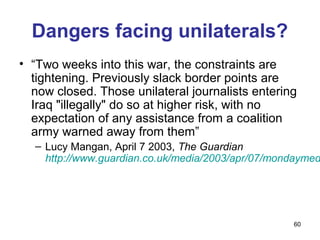 Dangers facing unilaterals?
• “Two weeks into this war, the constraints are
  tightening. Previously slack border points are
  now closed. Those unilateral journalists entering
  Iraq "illegally" do so at higher risk, with no
  expectation of any assistance from a coalition
  army warned away from them”
  – Lucy Mangan, April 7 2003, The Guardian
    http://www.guardian.co.uk/media/2003/apr/07/mondaymed




                                                   60
 