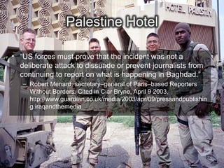 • “US forces must prove that the incident was not a
  deliberate attack to dissuade or prevent journalists from
  continuing to report on what is happening in Baghdad.”
   – Robert Menard, secretary–general of Paris–based Reporters
     Without Borders. Cited in Ciar Bryne, April 9 2003,
     http://www.guardian.co.uk/media/2003/apr/09/pressandpublishin
     g.iraqandthemedia




                                                                 62
 