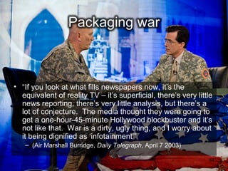 • “If you look at what fills newspapers now, it’s the
  equivalent of reality TV – it’s superficial, there’s very little
  news reporting, there’s very little analysis, but there’s a
  lot of conjecture. The media thought they were going to
  get a one-hour-45-minute Hollywood blockbuster and it’s
  not like that. War is a dirty, ugly thing, and I worry about
  it being dignified as ‘infotainment’”
   – (Air Marshall Burridge, Daily Telegraph, April 7 2003)

                                                                64
 
