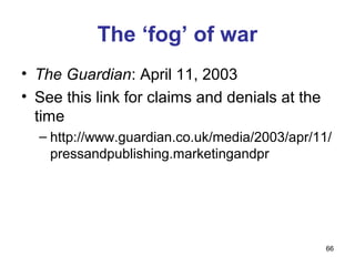 The ‘fog’ of war
• The Guardian: April 11, 2003
• See this link for claims and denials at the
  time
  – http://www.guardian.co.uk/media/2003/apr/11/
    pressandpublishing.marketingandpr




                                                66
 